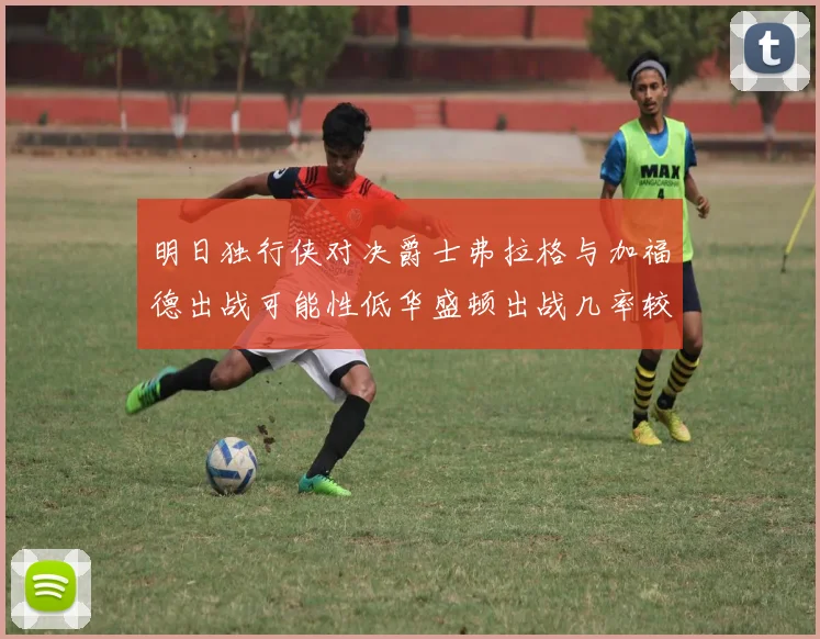 明日独行侠对决爵士弗拉格与加福德出战可能性低华盛顿出战几率较高