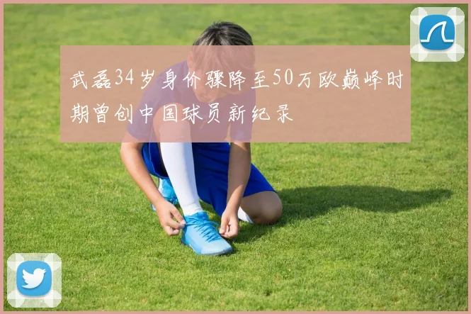 武磊34岁身价骤降至50万欧巅峰时期曾创中国球员新纪录