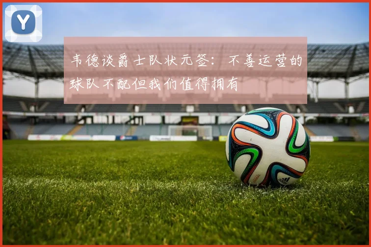 韦德谈爵士队状元签：不善运营的球队不配但我们值得拥有