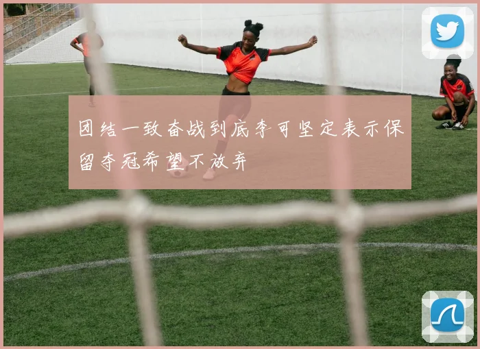 团结一致奋战到底李可坚定表示保留夺冠希望不放弃