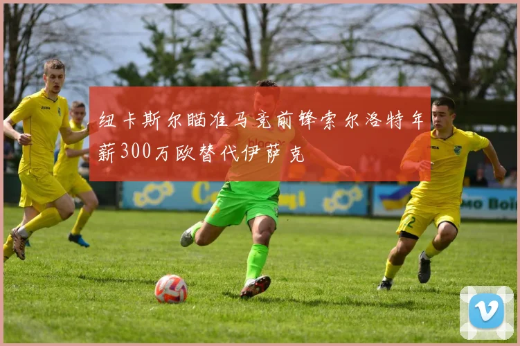 纽卡斯尔瞄准马竞前锋索尔洛特年薪300万欧替代伊萨克