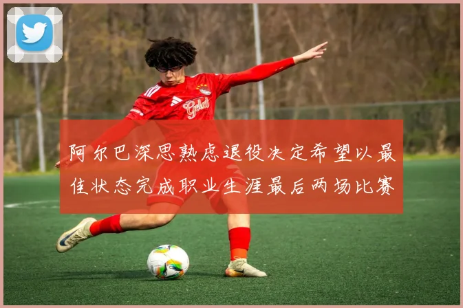 阿尔巴深思熟虑退役决定希望以最佳状态完成职业生涯最后两场比赛