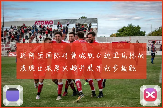 迈阿密国际对费城联合边卫瓦格纳表现出浓厚兴趣并展开初步接触
