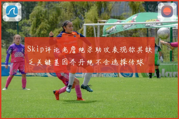 Skip评论老詹绝杀助攻表现称其缺乏关键基因乔丹绝不会选择传球