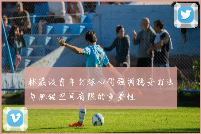 林葳谈首年打球心得强调稳妥打法与犯错空间有限的重要性