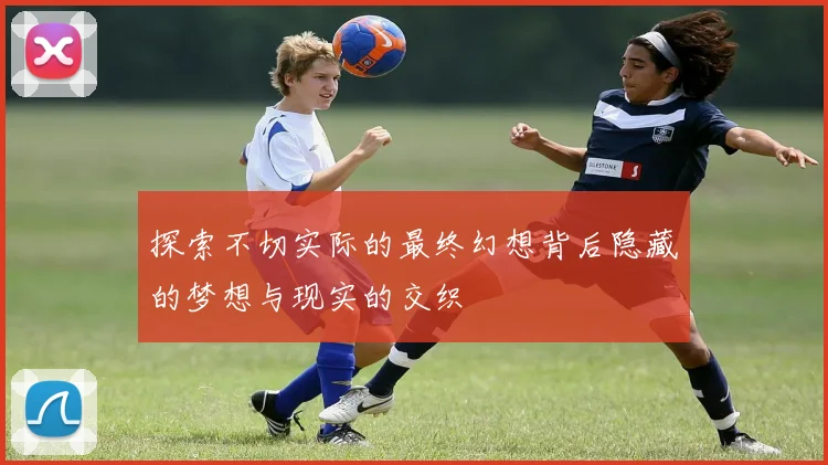 探索不切实际的最终幻想背后隐藏的梦想与现实的交织
