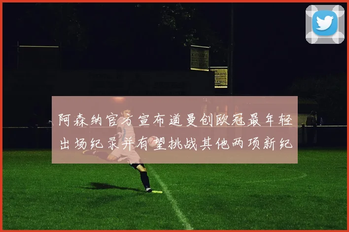 阿森纳官方宣布道曼创欧冠最年轻出场纪录并有望挑战其他两项新纪录