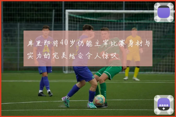 库里即将40岁仍能主宰比赛身材与实力的完美结合令人惊叹