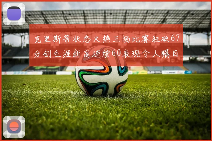 克里斯蒂状态火热三场比赛狂砍67分创生涯新高连续60表现令人瞩目