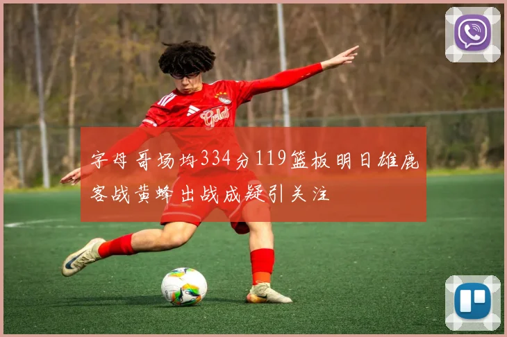 字母哥场均334分119篮板明日雄鹿客战黄蜂出战成疑引关注
