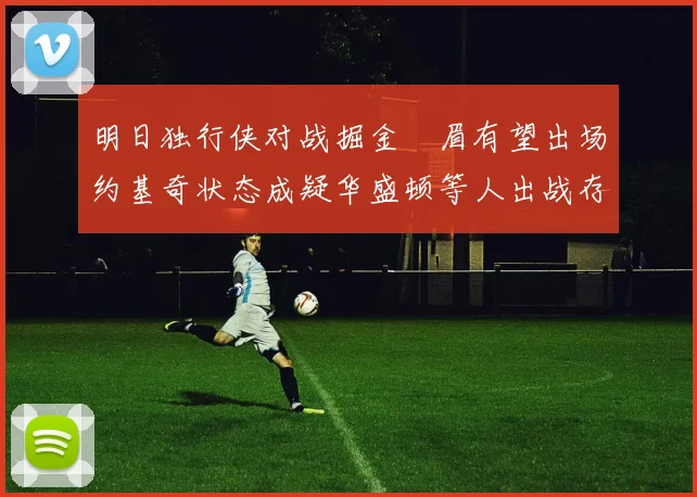 明日独行侠对战掘金濃眉有望出场约基奇状态成疑华盛顿等人出战存疑