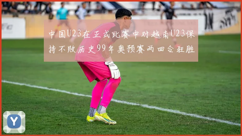 中国U23在正式比赛中对越南U23保持不败历史99年奥预赛两回合狂胜7-0