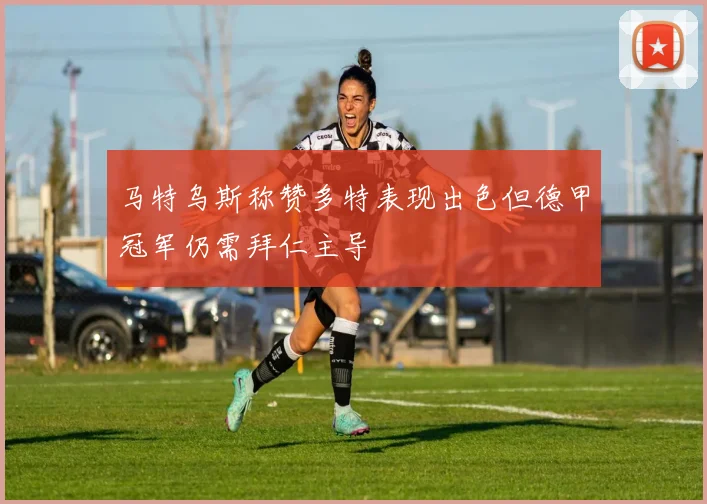 马特乌斯称赞多特表现出色但德甲冠军仍需拜仁主导