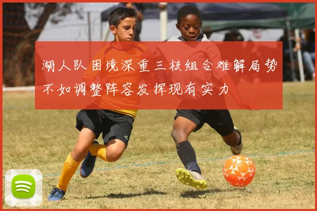 湖人队困境深重三核组合难解局势不如调整阵容发挥现有实力